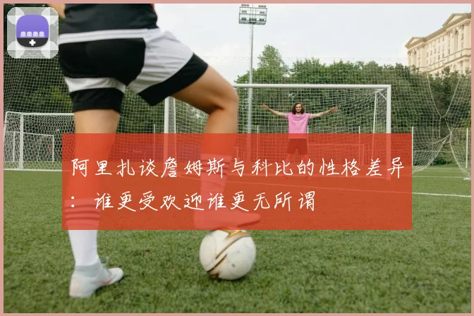 阿里扎谈詹姆斯与科比的性格差异：谁更受欢迎谁更无所谓