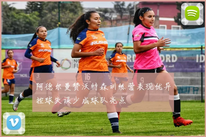 阿德尔曼赞沃特森训练营表现优异控球失误少成球队亮点