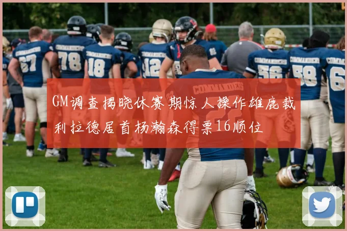 GM调查揭晓休赛期惊人操作雄鹿裁利拉德居首杨瀚森得票16顺位