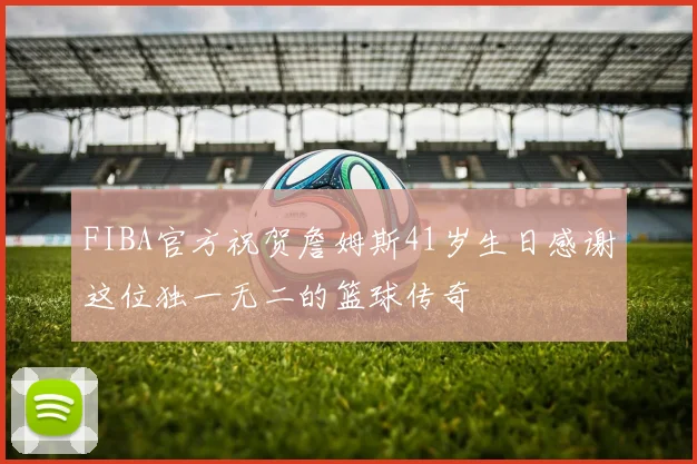 FIBA官方祝贺詹姆斯41岁生日感谢这位独一无二的篮球传奇