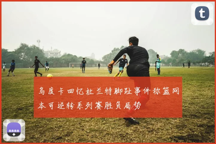 乌度卡回忆杜兰特脚趾事件称篮网本可逆转系列赛胜负局势