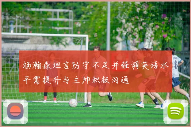杨瀚森坦言防守不足并强调英语水平需提升与主帅积极沟通
