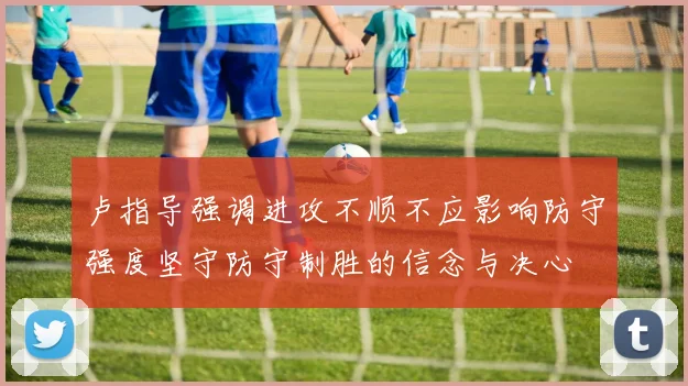 卢指导强调进攻不顺不应影响防守强度坚守防守制胜的信念与决心