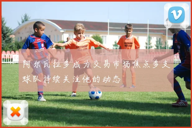 阿尔瓦拉多成为交易市场焦点多支球队持续关注他的动态