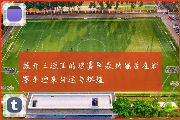 拨开三连亚的迷雾阿森纳能否在新赛季迎来好运与辉煌