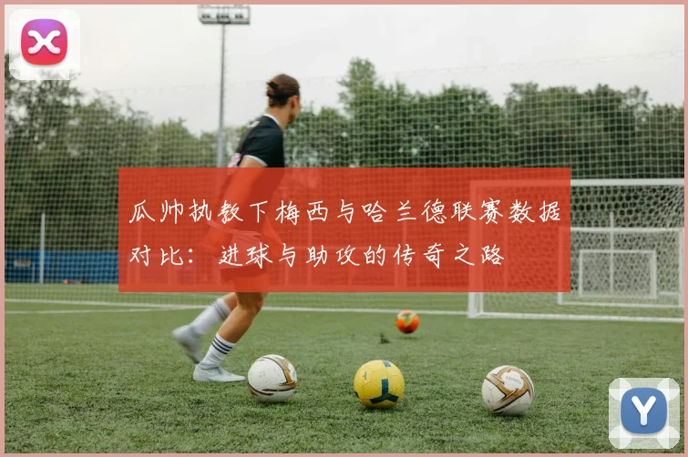 瓜帅执教下梅西与哈兰德联赛数据对比：进球与助攻的传奇之路