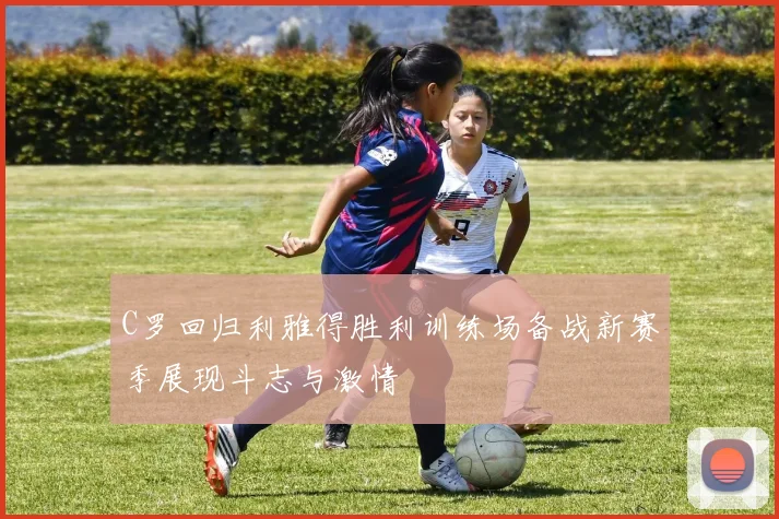 C罗回归利雅得胜利训练场备战新赛季展现斗志与激情