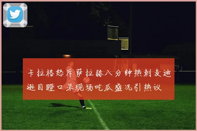 卡拉格怒斥萨拉赫八分钟热刺麦迪逊目瞪口呆现场吃瓜盛况引热议