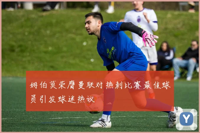 姆伯莫荣膺曼联对热刺比赛最佳球员引发球迷热议
