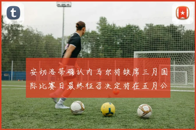 安切洛蒂确认内马尔将缺席三月国际比赛日最终征召决定将在五月公布